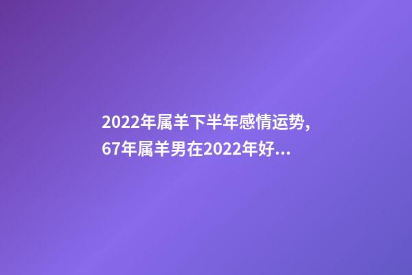 2022年属羊下半年感情运势,67年属羊男在2022年好不好 1967年属羊人2022年运势,1967年属羊2022 年运势及运程-第1张-观点-玄机派